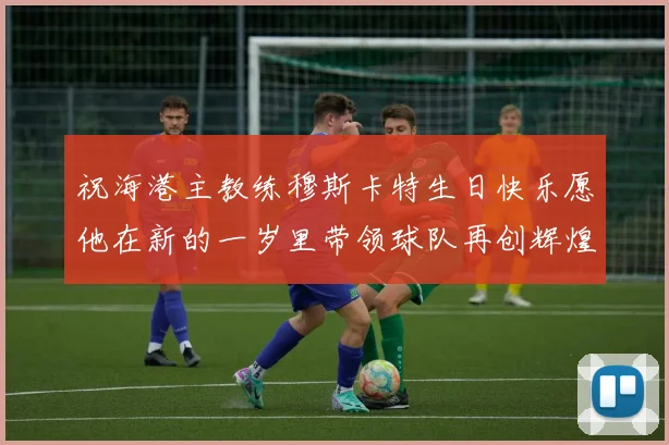 祝海港主教练穆斯卡特生日快乐愿他在新的一岁里带领球队再创辉煌