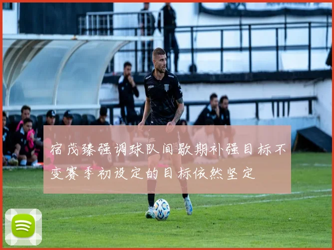 宿茂臻强调球队间歇期补强目标不变赛季初设定的目标依然坚定