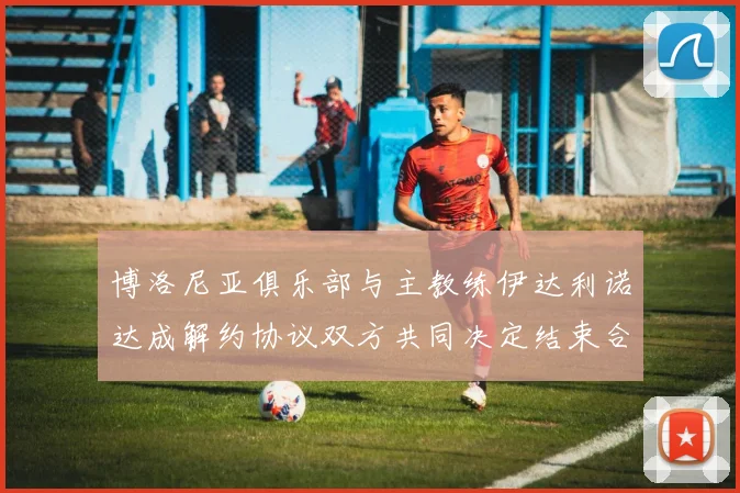 博洛尼亚俱乐部与主教练伊达利诺达成解约协议双方共同决定结束合作关系