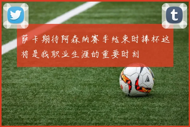 萨卡期待阿森纳赛季结束时捧杯这将是我职业生涯的重要时刻
