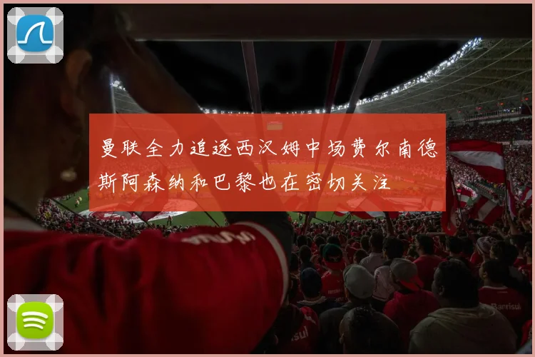 曼联全力追逐西汉姆中场费尔南德斯阿森纳和巴黎也在密切关注