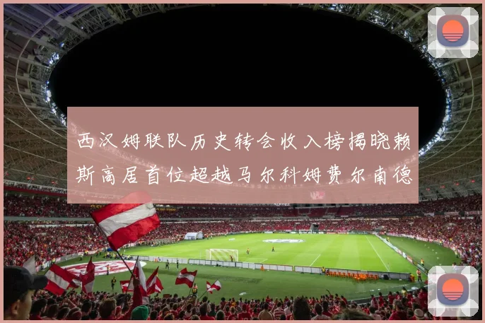 西汉姆联队历史转会收入榜揭晓赖斯高居首位超越马尔科姆费尔南德斯