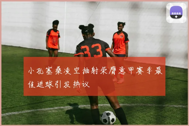 小孔塞桑凌空抽射荣膺意甲赛季最佳进球引发热议