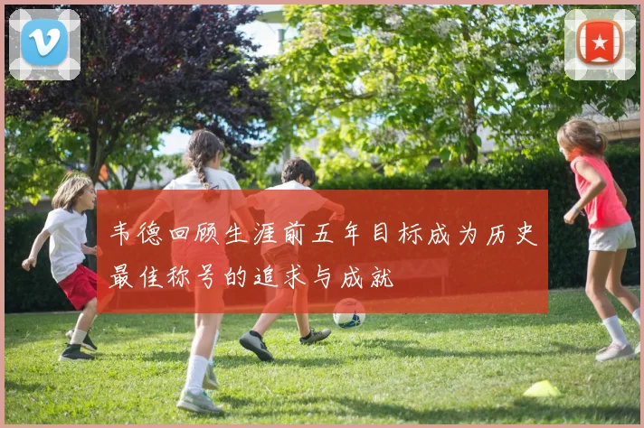 韦德回顾生涯前五年目标成为历史最佳称号的追求与成就