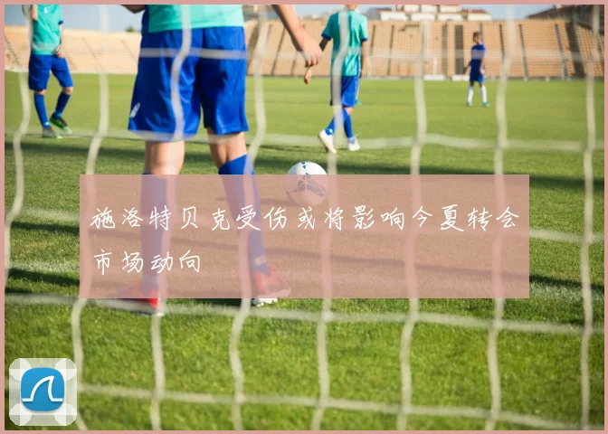 施洛特贝克受伤或将影响今夏转会市场动向