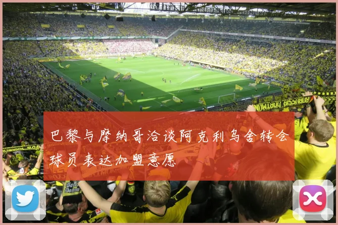 巴黎与摩纳哥洽谈阿克利乌舍转会球员表达加盟意愿