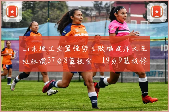 山东理工女篮强势击败福建师大王虹独揽37分8篮板金喆19分9篮板佟欣芷21分6篮板