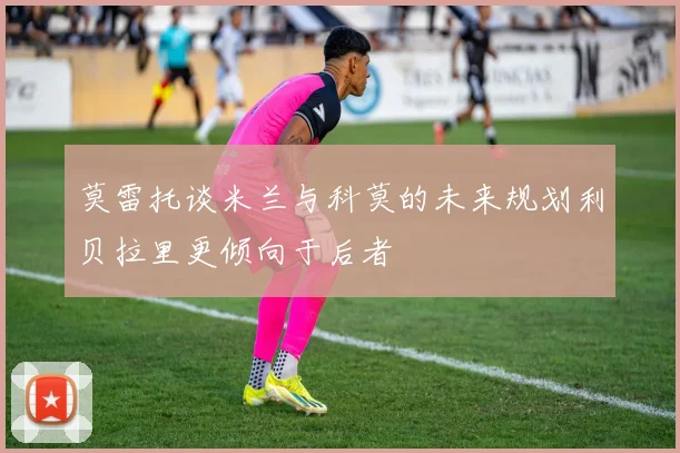 莫雷托谈米兰与科莫的未来规划利贝拉里更倾向于后者