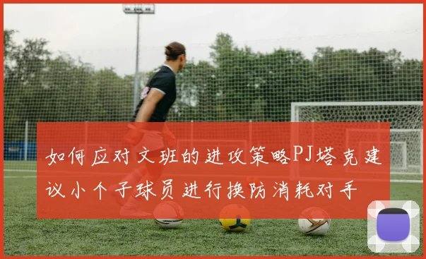 如何应对文班的进攻策略PJ塔克建议小个子球员进行换防消耗对手