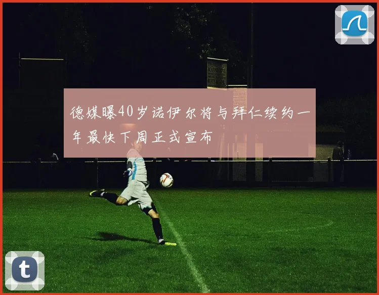 德媒曝40岁诺伊尔将与拜仁续约一年最快下周正式宣布