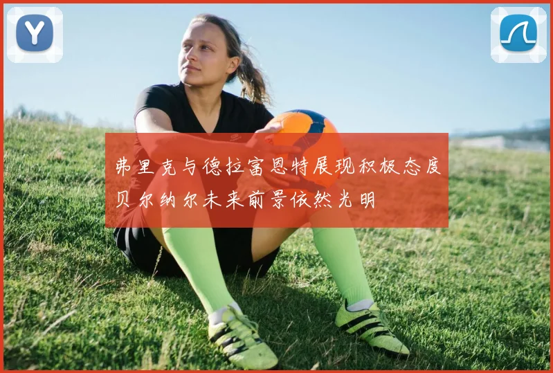 弗里克与德拉富恩特展现积极态度贝尔纳尔未来前景依然光明