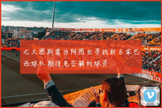 尤文图斯需为阿图尔寻找新东家巴西球队期待免签解约球员