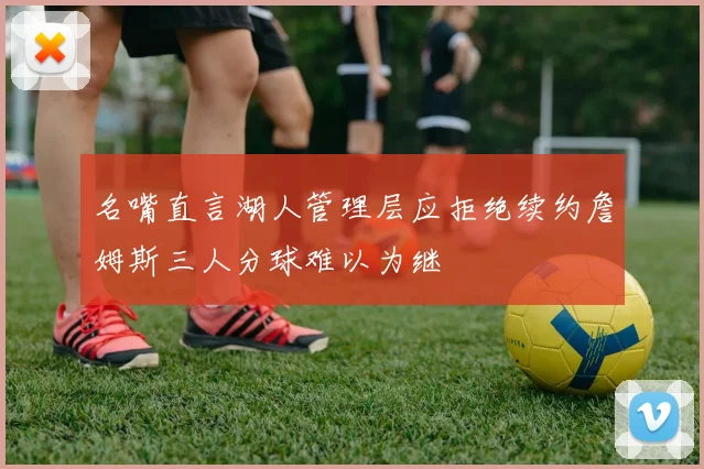 名嘴直言湖人管理层应拒绝续约詹姆斯三人分球难以为继