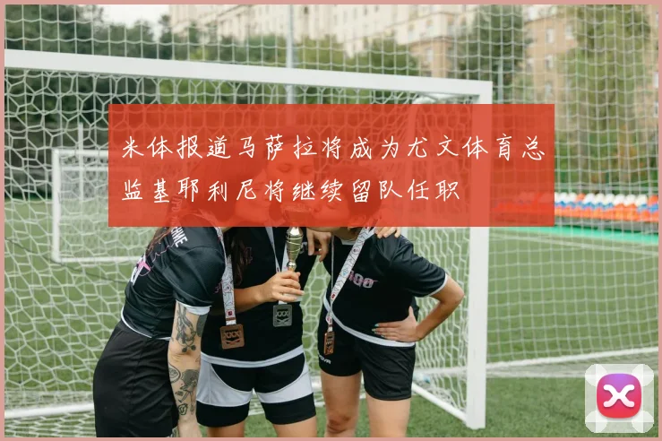 米体报道马萨拉将成为尤文体育总监基耶利尼将继续留队任职