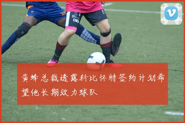 黄蜂总裁透露科比怀特签约计划希望他长期效力球队
