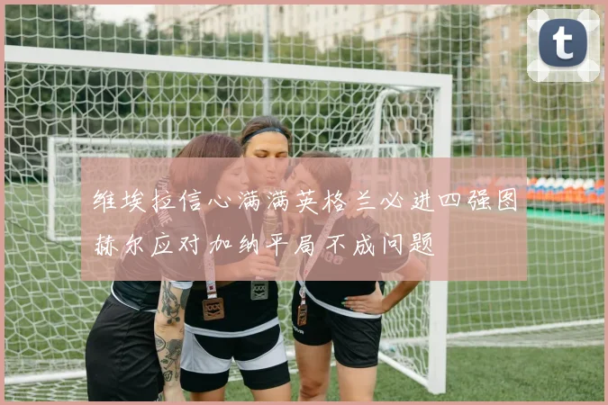 维埃拉信心满满英格兰必进四强图赫尔应对加纳平局不成问题